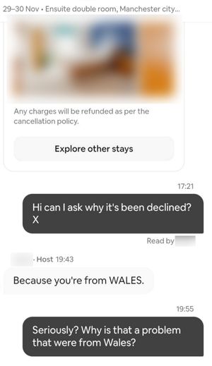 Two best friends feel discriminated against after their Airbnb booking was rejected â all because they are Welsh.  When Jemma Louise Gough, 38, and Jamie Lee Watkins, 37, from Cwmbran, South Wales, asked why their booking had been rejected, a host responded: âBecause youâre from WALESâ â leaving the best friends stunned.  The pair had been trying to book one night in a double room for Â£83 in Manchester to see the Australian music producer Sonny Fodera perform at the cityâs Co-op Live Arena in November.  In the reason for their visit, they wrote that they were coming âfrom Walesâ to see the gig â but just over an hour after requesting the booking, they got an email saying it had been rejected. 